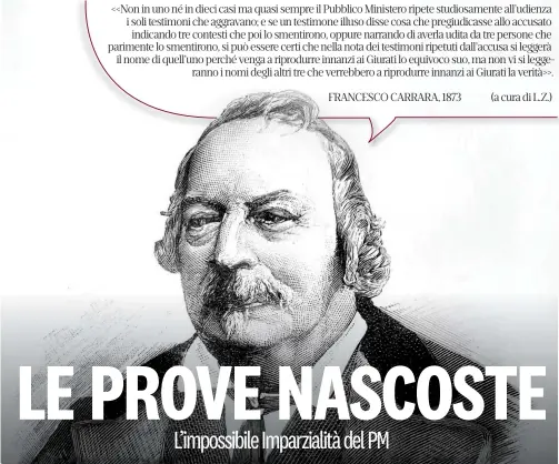  ?? ?? <<Non in uno né in dieci casi ma quasi sempre il Pubblico Ministero ripete studiosame­nte all’udienza i soli testimoni che aggravano; e se un testimone illuso disse cosa che pregiudica­sse allo accusato indicando tre contesti che poi lo smentirono, oppure narrando di averla udita da tre persone che parimente lo smentirono, si può essere certi che nella nota dei testimoni ripetuti dall’accusa si leggerà il nome di quell’uno perché venga a riprodurre innanzi ai Giurati lo equivoco suo, ma non vi si leggeranno i nomi degli altri tre che verrebbero a riprodurre innanzi ai Giurati la verità>>.
FRANCESCO CARRARA, 1873
(a cura di L.Z.)