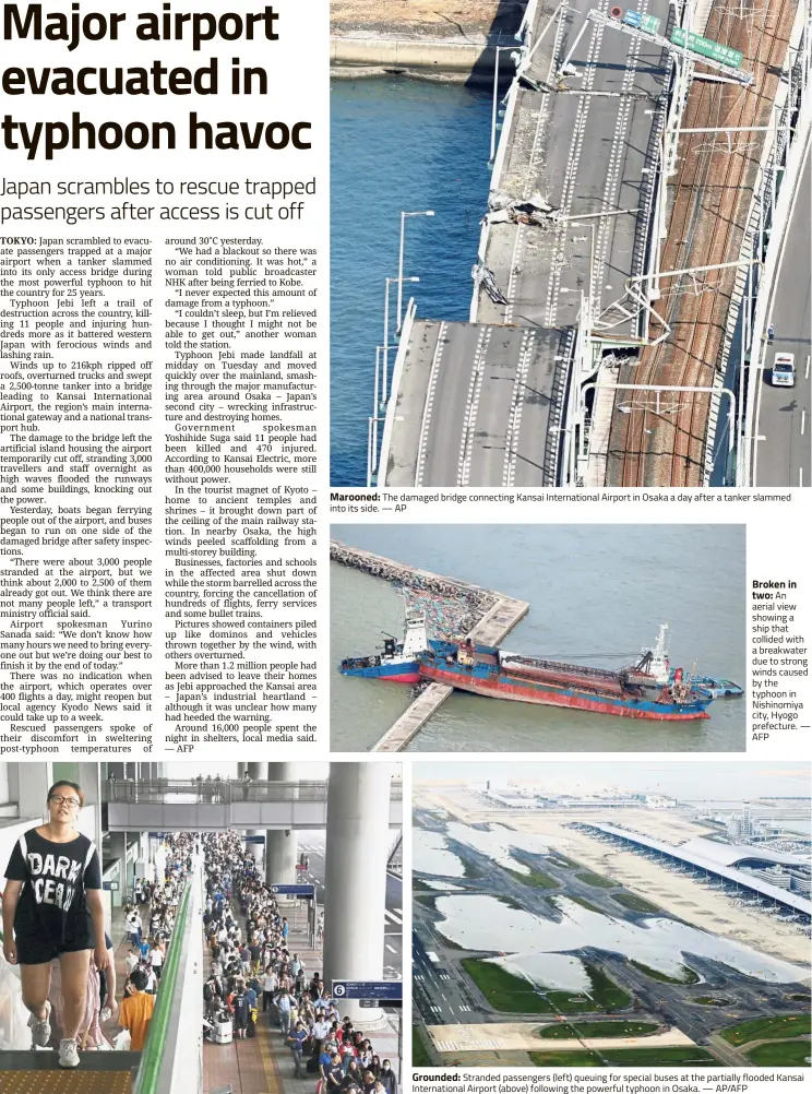  ??  ?? Marooned: The damaged bridge connecting Kansai Internatio­nal Airport in Osaka a day after a tanker slammed into its side. — AP Broken in two: An aerial view showing a ship that collided with a breakwater due to strong winds caused by the typhoon in Nishinomiy­a city, Hyogo prefecture. — AFP Grounded: Stranded passengers (left) queuing for special buses at the partially flooded Kansai Internatio­nal Airport (above) following the powerful typhoon in Osaka. — AP/AFP