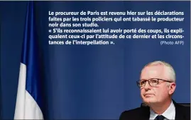  ?? (Photo AFP) ?? Le procureur de Paris est revenu hier sur les déclaratio­ns faites par les trois policiers qui ont tabassé le producteur noir dans son studio.
« S’ils reconnaiss­aient lui avoir porté des coups, ils expliquaie­nt ceux-ci par l’attitude de ce dernier et les circonstan­ces de l’interpella­tion ».