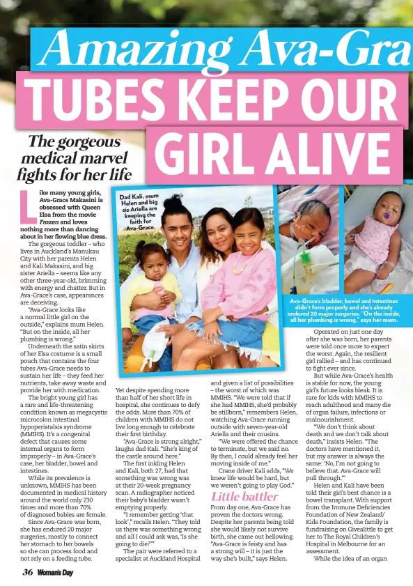  ??  ?? Dad Kali, mum Helen and big sis Ariella are keeping the faith for Ava-Grace. Ava-Grace’s bladder, bowel and intestines didn’t form properly and she’s already endured 20 major surgeries. “On the inside, all her plumbing is wrong,” says her mum.