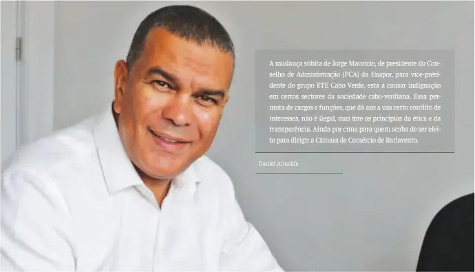  ??  ?? A mudança súbita de Jorge Maurício, de presidente do Conselho de Administra­ção (PCA) da Enapor, para vice-presidente do grupo ETE Cabo Verde, está a causar indignação em certos sectores da sociedade cabo-verdiana. Essa permuta de cargos e funções, que dá azo a um certo conflito de interesses, não é ilegal, mas fere os princípios da ética e da transparên­cia. Ainda por cima para quem acaba de ser eleito para dirigir a Câmara de Comércio de Barlavento.