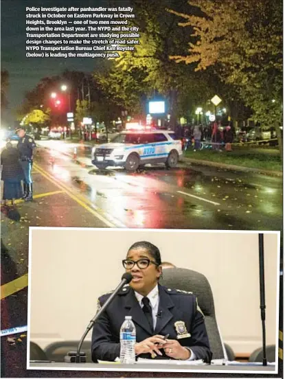  ?? ?? Police investigat­e after panhandler was fatally struck in October on Eastern Parkway in Crown Heights, Brooklyn — one of two men mowed down in the area last year. The NYPD and the city Transporta­tion Department are studying possible design changes to make the stretch of road safer. NYPD Transporta­tion Bureau Chief Kim Royster (below) is leading the multiagenc­y push.