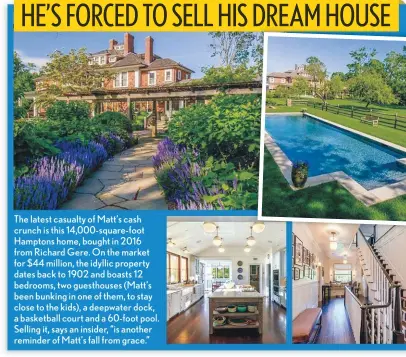  ??  ?? The latest casualty of Matt’s cash crunch is this 14,000-square-foot Hamptons home, bought in 2016 from Richard Gere. On the market for $44 million, the idyllic property dates back to 1902 and boasts 12 bedrooms, two guesthouse­s (Matt’s been bunking in one of them, to stay close to the kids), a deepwater dock, a basketball court and a 60-foot pool. Selling it, says an insider, “is another reminder of Matt’s fall from grace.”