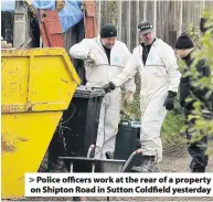  ??  ?? &gt; Police officers work at the rear of a property on Shipton Road in Sutton Coldfield yesterday