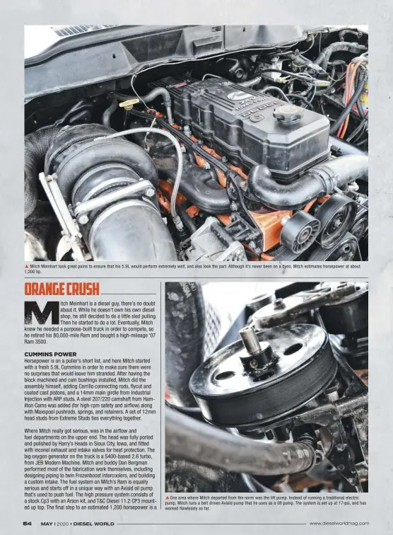  ??  ??  Mitch Meinhart took great pains to ensure that his 5.9L would perform extremely well, and also look the part. Although it’s never been on a dyno, Mitch estimates horsepower at about 1,200 hp.  One area where Mitch departed from the norm was the lift pump. Instead of running a traditiona­l electric pump, Mitch runs a belt driven Aviaid pump that he uses as a lift pump. The system is set up at 17 psi, and has worked flawlessly so far.