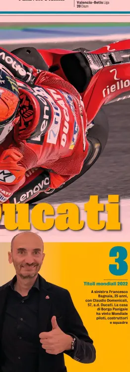  ?? ?? 3 Titoli mondiali 2022
A sinistra Francesco Bagnaia, 25 anni, con Claudio Domenicali, 57, a.d. Ducati. La casa di Borgo Panigale ha vinto Mondiale piloti, costruttor­i e squadre
Lui&Lei Francesco Bagnaia sulla Ducati GP22 con cui ha vinto 7 gare e il titolo MotoGP. Il pilota di Chivasso (To) era già stato iridato Moto2 nel 2018