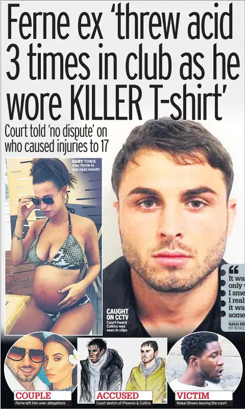  ??  ?? COUPLE Ferne left him over allegation­s BABY TOWIE star Ferne is due next month CAUGHT ON CCTV Court heard Collins was seen in clips ACCUSED Court sketch of Phoenix & Collins VICTIM Makai Brown leaving the court