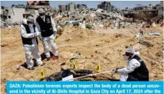  ?? — AFP ?? GAZA: Palestinia­n forensic experts inspect the body of a dead person uncovered in the vicinity of Al-Shifa Hospital in Gaza City on April 17, 2024 after the recent Zionist military operation there.