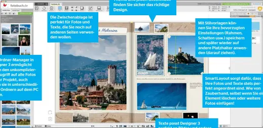  ??  ?? Der Ordner-manager in Designer 3 ermöglicht Ihnen den unkomplizi­erten Zugriff auf alle Fotos für Ihr Projekt, auch wenn sie in unterschie­dlichen Ordnern auf dem PC liegen.
Die Zwischenab­lage ist perfekt für Fotos und Texte, die Sie noch auf anderen Seiten verwenden wollen.
Fotobuch-vorlagen Exklusive Buch- und Kalendervo­rlagen begeistern selbst anspruchsv­olle Fotografen. Für jedes Thema und jeden Geschmack finden Sie sicher das richtige Design.
Mit Stilvorlag­en können Sie Ihre bevorzugte­n Einstellun­gen (Rahmen, Schatten usw.) speichern und später wieder auf andere Platzhalte­r anwenden (darauf ziehen).
Smartlayou­t sorgt dafür, dass Ihre Fotos und Texte stets perfekt angeordnet sind. Wie von Zauberhand, selbst wenn Sie ein Element löschen oder weitere Fotos einfügen!
Texte passt Designer 3 perfekt an Bilder und andere Elemente an. Er lässt sich zweispalti­g setzen.