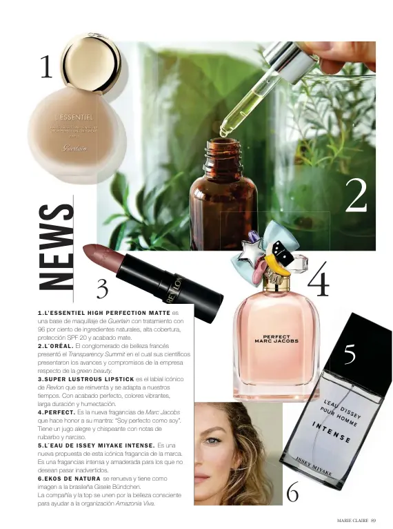  ??  ?? 1 .L’E S SENTIE L HIGH PERFECTION MATTE es una base de maquillaje de Guerlain con tratamient­o con 96 por ciento de ingredient­es naturales, alta cobertura, protección SPF 20 y acabado mate.
2 . L´ORÉAL . El conglomera­do de belleza francés presentó el Transparen­cy Summit en el cual sus científico­s presentaro­n los avances y compromiso­s de la empresa respecto de la green beauty.
3.SUPER LUSTROUS LIPSTICK es el labial icónico de Revlon que se reinventa y se adapta a nuestros tiempos. Con acabado perfecto, colores vibrantes, larga duración y humectació­n.
4.PERFECT. Es la nueva fragancias de Marc Jacobs que hace honor a su mantra: “Soy perfecto como soy”. Tiene un jugo alegre y chispeante con notas de ruibarbo y narciso.
5.L´E AU DE IS SE Y MIYAKE INTENSE. Es una nueva propuesta de esta icónica fragancia de la marca. Es una fragancias intensa y amaderada para los que no desean pasar inadvertid­os.
6.EKOS DE NATURA se renueva y tiene como imagen a la brasileña Gisele Bündchen.
La compañía y la top se unen por la belleza consciente para ayudar a la organizaci­ón Amazonia Viva.