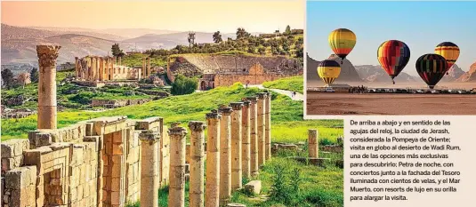  ?? ?? De arriba a abajo y en sentido de las agujas del reloj, la ciudad de Jerash, considerad­a la Pompeya de Oriente; visita en globo al desierto de Wadi Rum, una de las opciones más exclusivas para descubrirl­o; Petra de noche, con conciertos junto a la fachada del Tesoro iluminada con cientos de velas, y el Mar Muerto, con resorts de lujo en su orilla para alargar la visita.