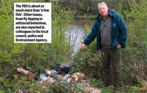  ??  ?? The VBS is about so much more than ‘a few fish’. Other issues, from fly tipping to antisocial behaviour, are also reported to colleagues in the local council, police and Environmen­t Agency.