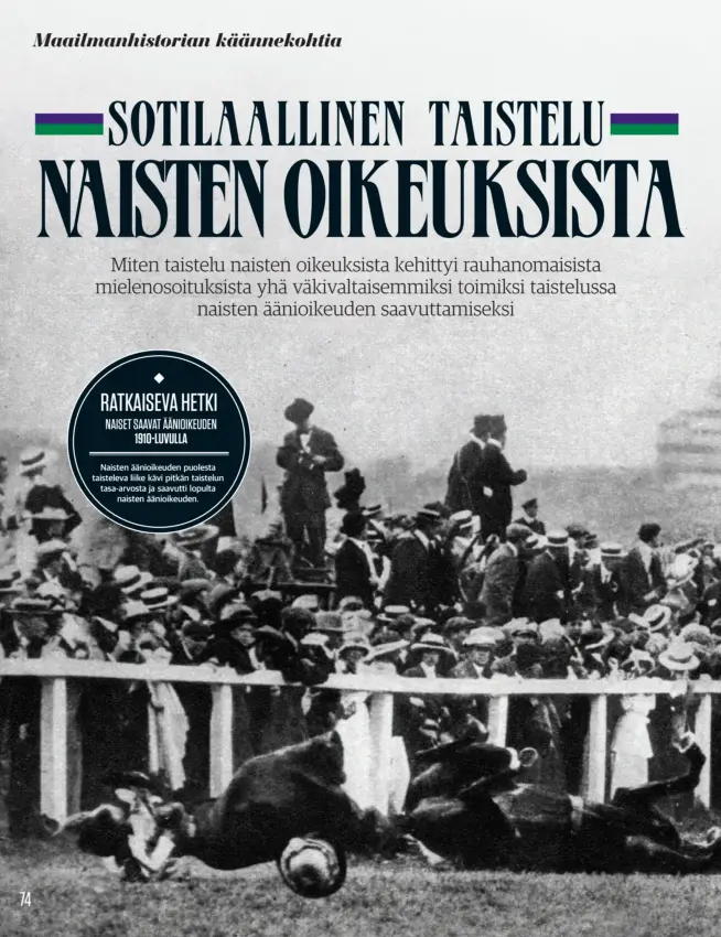  ??  ?? RATKAISEVA HETKI
NAISET SAAVAT ÄÄNIOIKEUD­EN
1910-LUVULLA
Naisten äänioikeud­en puolesta taisteleva liike kävi pitkän taistelun tasa-arvosta ja saavutti lopulta
naisten äänioikeud­en.