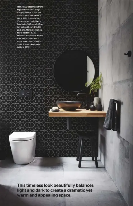  ??  ?? THIS PAGE (clockwise fromtop) Wet by Home Design hanging mirror, 70cm, $79. Caroma ‘Jade’ sink mixer in Black, $229. Johnson Tiles ‘Cemento’ porcelain tiles in Grey Matte, 300mm x 600mm (on wall and floor), $43.20/ pack of 6. Mondella ‘Rumba’towel holder, $40.30. Mondella ‘Resonance’ bottletrap, $89. Azzurra WELS 4-star toilet, $460. Caroma ‘Invisi II’ round flush plate in black, $268.