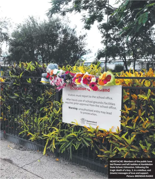  ?? Picture: BRENDAN RADKE ?? HEARTACHE: Members of the public have laid flowers and left teddies at Hambledon State School, Edmonton, following the tragic death of a boy, 3, in a minibus; and (insets) messages of love and support.