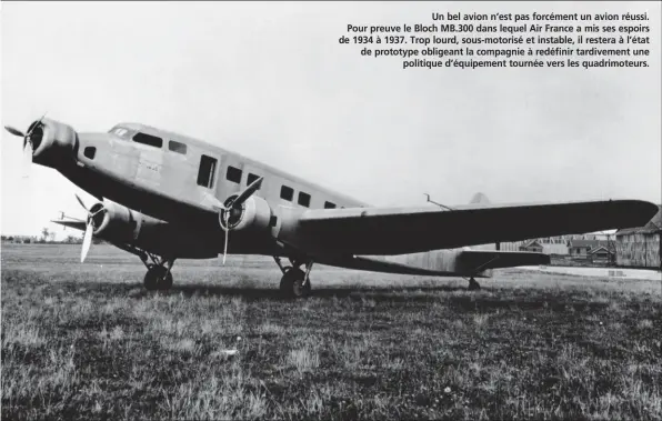  ?? DASSAULT AVIATION ?? Un bel avion n’est pas forcément un avion réussi. Pour preuve le Bloch MB.300 dans lequel Air France a mis ses espoirs de 1934 à 1937. Trop lourd, sous-motorisé et instable, il restera à l’état de prototype obligeant la compagnie à redéfinir...