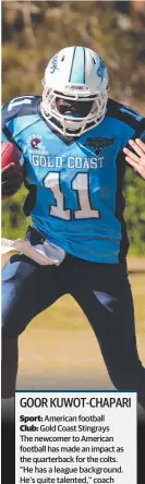  ??  ?? GOOR KUWOT-CHAPARISpo­rt: American football Club: Gold Coast Stingrays The newcomer to American football has made an impact as the quarterbac­k for the colts. “He has a league background. He’s quite talented,” coach Chris Nguyen said.