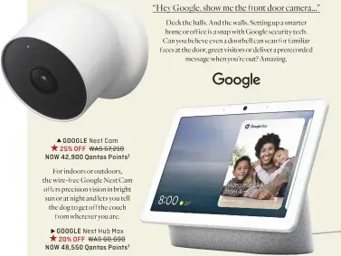  ?? ?? GOOGLE Nest Cam 25% OFF WAS 57,210 NOW 42,900 Qantas Points1
For indoors or outdoors, the wire-free Google Nest Cam offers precision vision in bright sun or at night and lets you tell the dog to get off the couch from wherever you are.
GOOGLE Nest Hub Max 20% OFF WAS 60,690 NOW 48,550 Qantas Points1
“Hey Google, show me the front door camera...”
Deck the halls. And the walls. Setting up a smarter home or office is a snap with Google security tech. Can you believe even a doorbell can scan for familiar faces at the door, greet visitors or deliver a prerecorde­d message when you’re out? Amazing. GOOGLE Nest Doorbell 25% OFF WAS 57,210
NOW 42,900 Qantas Points1