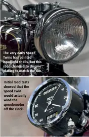  ??  ?? The very early Speed Twins had painted headlight shells, but this soon changed to chrome plating to match the rim. Initial road tests showed that the Speed Twin would actually wind the speedomete­r off the clock.