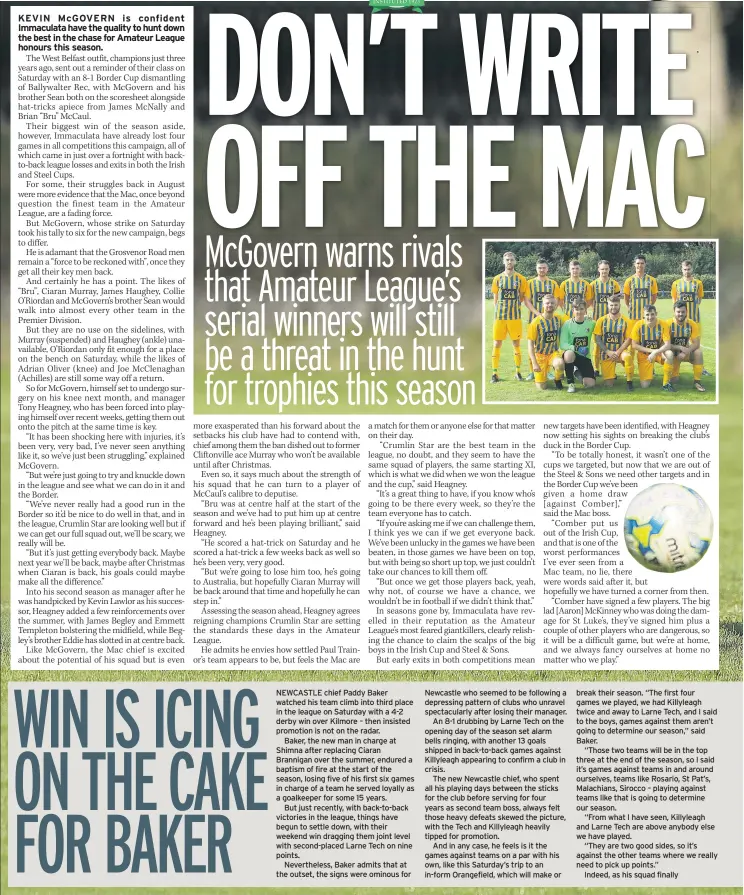  ??  ?? NEWCASTLE chief Paddy Baker watched his team climb into third place in the league on Saturday with a 4-2 derby win over Kilmore – then insisted promotion is not on the radar.Baker, the new man in charge at Shimna after replacing Ciaran Brannigan over the summer, endured a baptism of fire at the start of the season, losing five of his first six games in charge of a team he served loyally as a goalkeeper for some 15 years.But just recently, with back-to-back victories in the league, things have begun to settle down, with their weekend win dragging them joint level with second-placed Larne Tech on nine points.Neverthele­ss, Baker admits that at the outset, the signs were ominous for Newcastle who seemed to be following a depressing pattern of clubs who unravel spectacula­rly after losing their manager.An 8-1 drubbing by Larne Tech on the opening day of the season set alarm bells ringing, with another 13 goals shipped in back-to-back games against Killyleagh appearing to confirm a club in crisis.The new Newcastle chief, who spent all his playing days between the sticks for the club before serving for four years as second team boss, always felt those heavy defeats skewed the picture, with the Tech and Killyleagh heavily tipped for promotion.And in any case, he feels is it the games against teams on a par with his own, like this Saturday’s trip to an in-form Orangefiel­d, which will make or break their season. “The first four games we played, we had Killyleagh twice and away to Larne Tech, and I said to the boys, games against them aren’t going to determine our season,” said Baker.“Those two teams will be in the top three at the end of the season, so I said it’s games against teams in and around ourselves, teams like Rosario, St Pat’s, Malachians, Sirocco – playing against teams like that is going to determine our season.“From what I have seen, Killyleagh and Larne Tech are above anybody else we have played.“They are two good sides, so it’s against the other teams where we really need to pick up points.”Indeed, as his squad finally