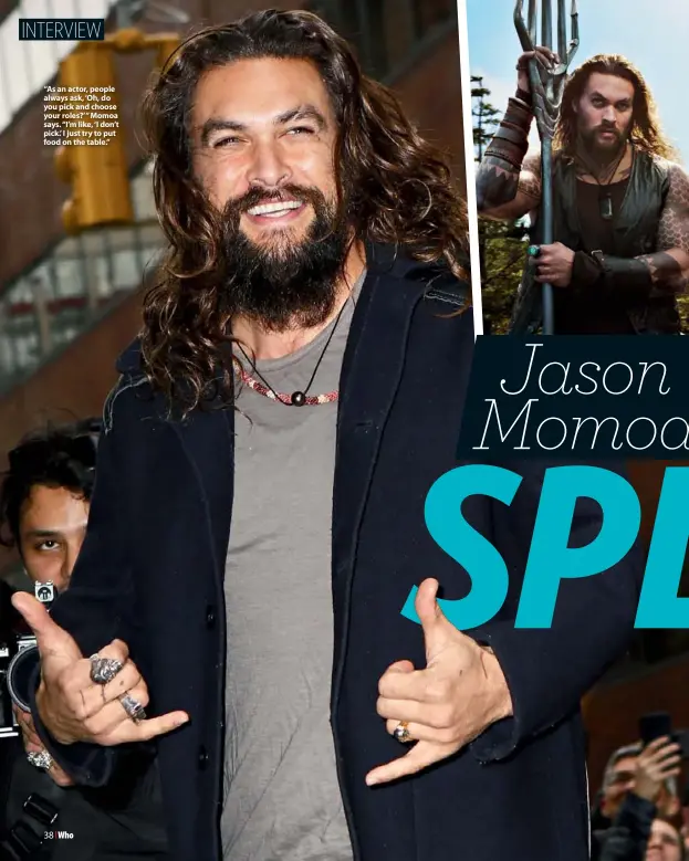  ??  ?? “As an actor, people always ask, ‘Oh, do you pick and choose your roles?’ ” Momoa says. “I’m like, ‘I don’t pick.’ I just try to put food on the table.”