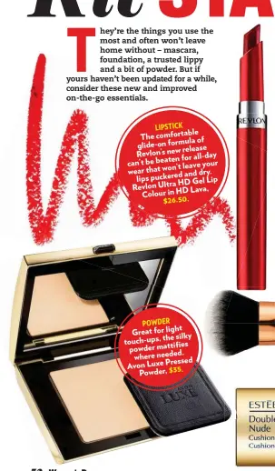  ??  ?? LIPSTICK ble comforta The of glide-on formula release Revlon’s new for all-day can’t be beaten your won’t leave wear that and dry. puckered lips HD Gel Lip Revlon Ultra HD Lava, Colour in $26.50. POWDER light Great for the silky touch-ups, s mattifie...