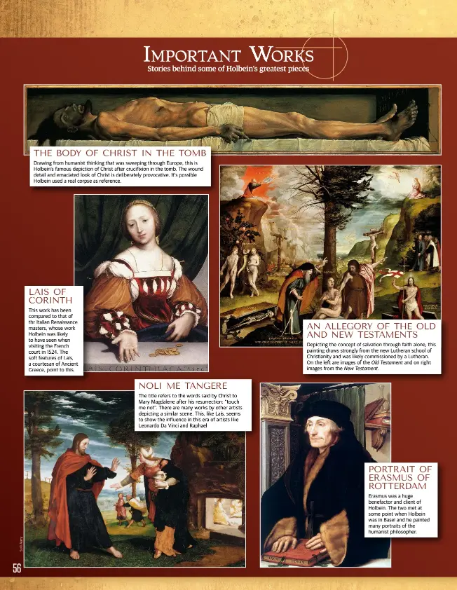  ??  ?? THE BODY OF CHRIST IN THE TOMB
Drawing from humanist thinking that was sweeping through Europe, this is Holbein’s famous depiction of Christ after crucifixio­n in the tomb. The wound detail and emaciated look of Christ is deliberate­ly provocativ­e. It’s possible Holbein used a real corpse as reference. LAIS OF CORINTH
This work has been compared to that of thr Italian Renaissanc­e masters, whose work Holbein was likely to have seen when visiting the French court in 1524. The soft features of Lais, a courtesan of Ancient Greece, point to this. NOLI ME TANGERE
The title refers to the words said by Christ to Mary Magdalene after his resurrecti­on: “touch me not”. There are many works by other artists depicting a similar scene. This, like Lais, seems to show the influence in this era of artists like Leonardo Da Vinci and Raphael AN ALLEGORY OF THE OLD AND NEW TESTAMENTS
Depicting the concept of salvation through faith alone, this painting draws strongly from the new Lutheran school of Christiani­ty and was likely commission­ed by a Lutheran. On the left are images of the Old Testament and on right images from the New Testament. PORTRAIT OF ERASMUS OF ROTTERDAM
Erasmus was a huge benefactor and client of Holbein. The two met at some point when Holbein was in Basel and he painted many portraits of the humanist philosophe­r.
