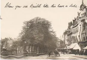  ??  ?? Above: “When you see Bristol like this have a soda”. A view of College Green, early 1900s, if you’d had a few too many. This seems to have been made by the Rotary Photograph­ic Company of London, a major supplier of photograph­ic postcards (it seems to have made a lot of its money from pictures of famous actors and actresses). We’re not sure how this one was made, but it’s quite clever, and we’ve come across old newspaper reports of the firm pioneering other “special effects” techniques. (Bristol Archives 43207/15/258)