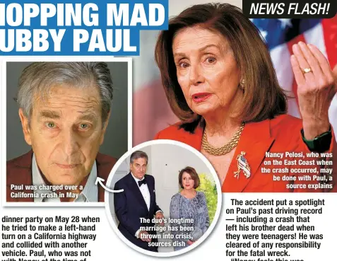  ?? ?? Paul was charged over a California crash in May
The duo’s longtime marriage has been thrown into crisis,
sources dish
Nancy Pelosi, who was on the East Coast when the crash occurred, may be done with Paul, a
source explains