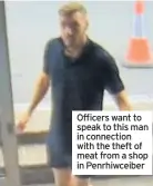  ??  ?? Officers want to speak to this man in connection with the theft of meat from a shop in Penrhiwcei­ber