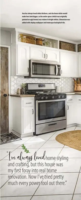  ??  ?? Ana has always loved white kitchens, and she knew white would make hers look bigger, so the entire space (which was originally painted an ugly brown) was redone in bright whites. Dimension was added with shiplap wallpaper and Arabesque backsplash tile.