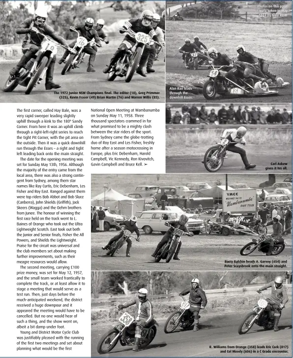  ??  ?? The 1972 Junior NSW Champions final. The editor (18), Greg Primmer (325), Kevin Fraser (49) Brian Martin (76) and Warren Willis (85). Alan Rae leads through the downhill Esses. Photos on this page were taken in May 1972 by Gary Reid. Carl Askew gives it his all. Barry Balchin heads A. Garvey (454) and Peter Scaysbrook onto the main straight. R. Williams from Orange (358) leads Eric Cork (817) and Col Moody (606) in a C Grade encounter.