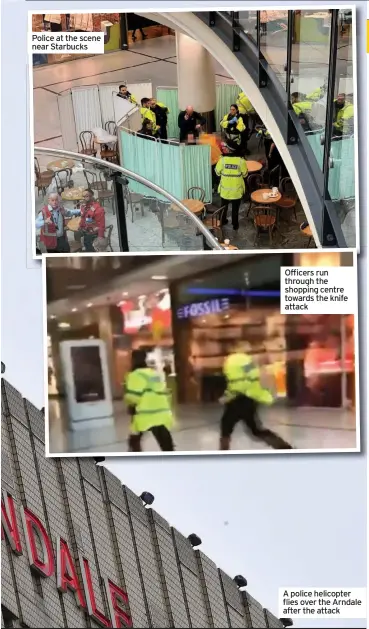  ??  ?? Police at the scene near Starbucks Officers run through the shopping centre towards the knife attack A police helicopter flies over the Arndale after the attack