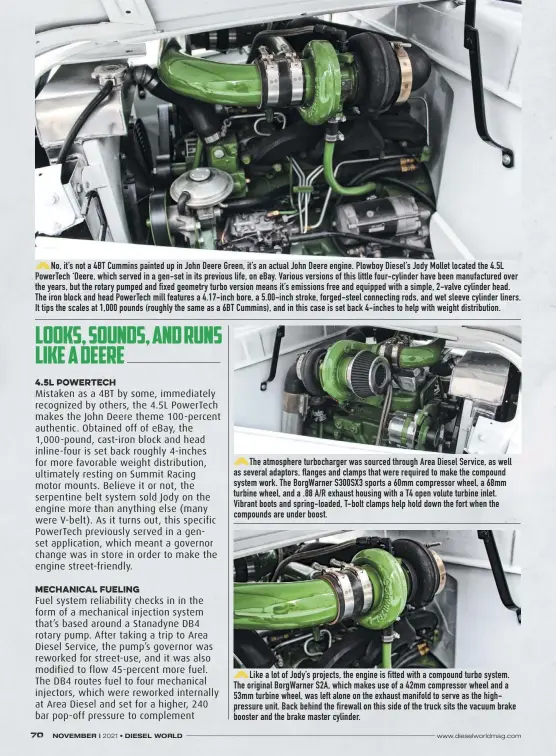  ??  ?? No, it’s not a 4BT Cummins painted up in John Deere Green, it’s an actual John Deere engine. Plowboy Diesel’s Jody Mollet located the 4.5L Powertech ‘Deere, which served in a gen-set in its previous life, on ebay. Various versions of this little four-cylinder have been manufactur­ed over the years, but the rotary pumped and fixed geometry turbo version means it’s emissions free and equipped with a simple, 2-valve cylinder head. The iron block and head Powertech mill features a 4.17-inch bore, a 5.00-inch stroke, forged-steel connecting rods, and wet sleeve cylinder liners. It tips the scales at 1,000 pounds (roughly the same as a 6BT Cummins), and in this case is set back 4-inches to help with weight distributi­on.
The atmosphere turbocharg­er was sourced through Area Diesel Service, as well as several adaptors, flanges and clamps that were required to make the compound system work. The Borgwarner S300SX3 sports a 60mm compressor wheel, a 68mm turbine wheel, and a .88 A/R exhaust housing with a T4 open volute turbine inlet. Vibrant boots and spring-loaded, T-bolt clamps help hold down the fort when the compounds are under boost.
Like a lot of Jody’s projects, the engine is fitted with a compound turbo system. The original Borgwarner S2A, which makes use of a 42mm compressor wheel and a 53mm turbine wheel, was left alone on the exhaust manifold to serve as the highpressu­re unit. Back behind the firewall on this side of the truck sits the vacuum brake booster and the brake master cylinder.