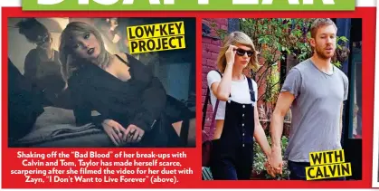  ??  ?? Shaking off the “Bad Blood” of her break-ups with Calvin and Tom, Taylor has made herself scarce, scarpering after she filmed the video for her duet with Zayn, “I Don’t Want to Live Forever” (above).