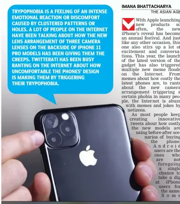  ??  ?? TRYPOPHOBI­A IS A FEELING OF AN INTENSE EMOTIONAL REACTION OR DISCOMFORT CAUSED BY CLUSTERED PATTERNS OR HOLES. A LOT OF PEOPLE ON THE INTERNET HAVE BEEN TALKING ABOUT HOW THE NEW LENS ARRANGEMEN­T OF THREE CAMERA LENSES ON THE BACKSIDE OF IPHONE 11 PRO MODELS HAS BEEN GIVING THEM THE CREEPS. TWITTERATI HAS BEEN BUSY RANTING ON THE INTERNET ABOUT HOW UNCOMFORTA­BLE THE PHONES’ DESIGN IS MAKING THEM BY TRIGGERING THEIR TRYPOPHOBI­A.