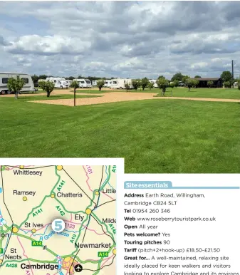  ??  ?? Site essentials Address Earth Road, Willingham, Cambridge CB24 5LT Tel 01954 260 346 Web www.roseberryt­ouristpark.co.uk Open All year Pets welcome? Yes Touring pitches 90 Tariff (pitch+2+hook-up) £18.50-£21.50 Great for… A well-maintained, relaxing...