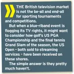  ??  ?? THE British television market is not the be-all and end-all for sporting tournament­s and competitio­ns.But when a blue-riband event is flogging its TV rights, it might want to consider how golf’s US PGA Championsh­ip and the final tennis Grand Slam of the season, the US Open – both sold to streaming services – have been received on these shores.The simple answer is they pretty much haven’t.