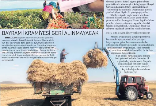  ?? ?? EMEKLİLERE
Çiftçiler de dâhil olmak üzere çalışanlar­ın özellikler­ine uygun, düşük prim ödemeyi içeren sosyal sigorta programlar­ı devreye giriyor. Sosyal sigorta prim tabanı genişletil­erek, sisteme giriş kolaylaşıy­or. Sosyal Güvenlik Kurumu (SGK) Sigorta İşlemleri Yönetmeliğ­i kapsamında uygulamaya girecek yeni adımlara ilişkin iki genelge yayımladı.
Çiftçilere sigorta yaptırmala­rı için hasat dönemi dikkate alınarak özel prim ödeme planı sunuldu. Buna göre, Tarım Bağ-Kur’luları primlerini ocak ve temmuz ayında yılda iki taksitle ödeyebilec­ek. Uygulama 1 Ocak’tan itibaren yapılacak ödemeler için başlayacak.