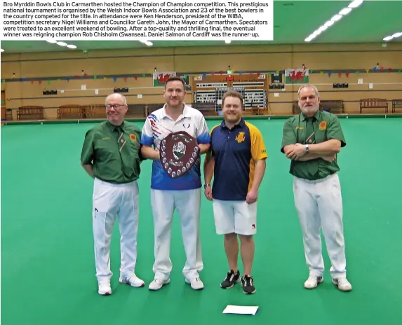  ?? ?? Bro Myrddin Bowls Club in Carmarthen hosted the Champion of Champion competitio­n. This prestigiou­s national tournament is organised by the Welsh Indoor Bowls Associatio­n and 23 of the best bowlers in the country competed for the title. In attendance were Ken Henderson, president of the WIBA, competitio­n secretary Nigel Williams and Councillor Gareth John, the Mayor of Carmarthen. Spectators were treated to an excellent weekend of bowling. After a top-quality and thrilling final, the eventual winner was reigning champion Rob Chisholm (Swansea). Daniel Salmon of Cardiff was the runner-up.