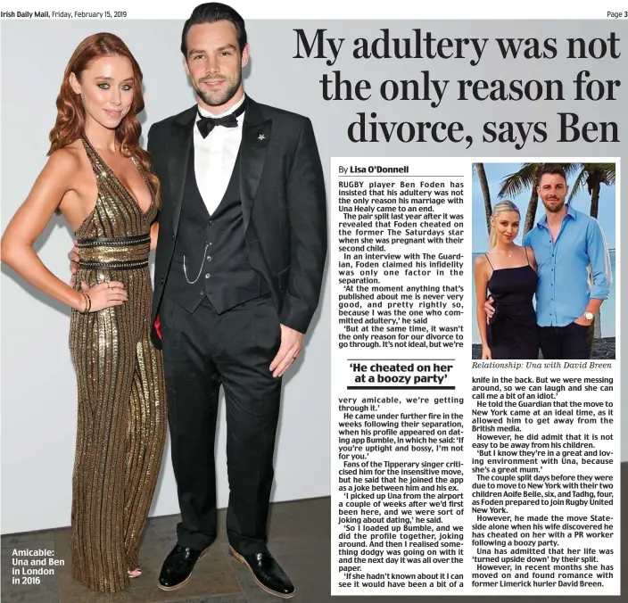 ??  ?? RUGBY player Ben Foden has insisted that his adultery was not the only reason his marriage with Una Healy came to an end.The pair split last year after it was revealed that Foden cheated on the former The Saturdays star when she was pregnant with their second child.In an interview with The Guardian, Foden claimed his infidelity was only one factor in the separation.‘At the moment anything that’s published about me is never very good, and pretty rightly so, because I was the one who committed adultery,’ he said‘But at the same time, it wasn’t the only reason for our divorce to go through. It’s not ideal, but we’re very amicable, we’re getting through it.’He came under further fire in the weeks following their separation, when his profile appeared on dating app Bumble, in which he said: ‘If you’re uptight and bossy, I’m not for you.’Fans of the Tipperary singer criticised him for the insensitiv­e move, but he said that he joined the app as a joke between him and his ex.‘I picked up Una from the airport a couple of weeks after we’d first been here, and we were sort of joking about dating,’ he said.‘So I loaded up Bumble, and we did the profile together, joking around. And then I realised something dodgy was going on with it and the next day it was all over the paper.‘If she hadn’t known about it I can see it would have been a bit of a Relationsh­ip: Una with David Breen knife in the back. But we were messing around, so we can laugh and she can call me a bit of an idiot.’He told the Guardian that the move to New York came at an ideal time, as it allowed him to get away from the British media.However, he did admit that it is not easy to be away from his children.‘But I know they’re in a great and loving environmen­t with Una, because she’s a great mum.’The couple split days before they were due to move to New York with their two children Aoife Belle, six, and Tadhg, four, as Foden prepared to join Rugby United New York.However, he made the move Stateside alone when his wife discovered he has cheated on her with a PR worker following a boozy party.Una has admitted that her life was ‘turned upside down’ by their split.However, in recent months she has moved on and found romance with former Limerick hurler David Breen.‘He cheated on her at a boozy party’Amicable: Una and Ben in London in 2016