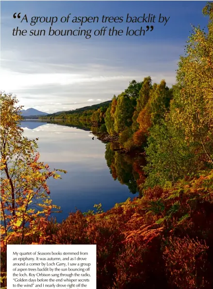  ??  ?? My quartet of Seasons books stemmed from an epiphany. It was autumn, and as I drove around a corner by Loch Garry, I saw a group of aspen trees backlit by the sun bouncing off the loch. Roy Orbison sang through the radio, “Golden days before the end whisper secrets to the wind” and I nearly drove right off the road. I stopped as soon as I could, took out my notebook and wrote, “Golden Days before the end, a book about nature.”
Above: Loch Garry