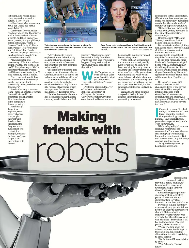  ?? PETER MEECHAM/STUFF ?? Tasks that can seem simple for humans are hard for robots, says Professor Malcolm MacIver, of Chicago’s Northweste­rn University. Greg Cross, chief business officer at Soul Machines, with the digital human avatar "Rachel" in their Auckland CBD offices.