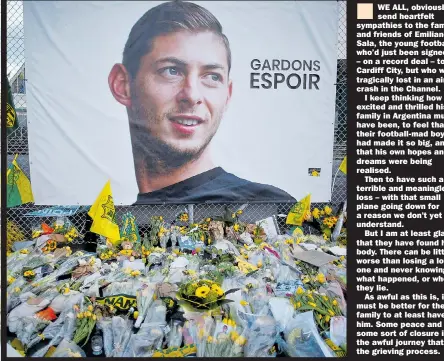  ??  ?? WE ALL, obviously, send heartfelt sympathies to the family and friends of Emiliano Sala, the young footballer who’d just been signed – on a record deal – to Cardiff City, but who was tragically lost in an air crash in the Channel.I keep thinking how excited and thrilled his family in Argentina must have been, to feel that their football-mad boy had made it so big, and that his own hopes and dreams were being realised.Then to have such a terrible and meaningles­s loss – with that small plane going down for a reason we don’t yet understand.But I am at least glad that they have found his body. There can be little worse than losing a loved one and never knowing what happened, or where they lie.As awful as this is, it must be better for the family to at least have him. Some peace and some sort of closure in the awful journey that is the grieving process.