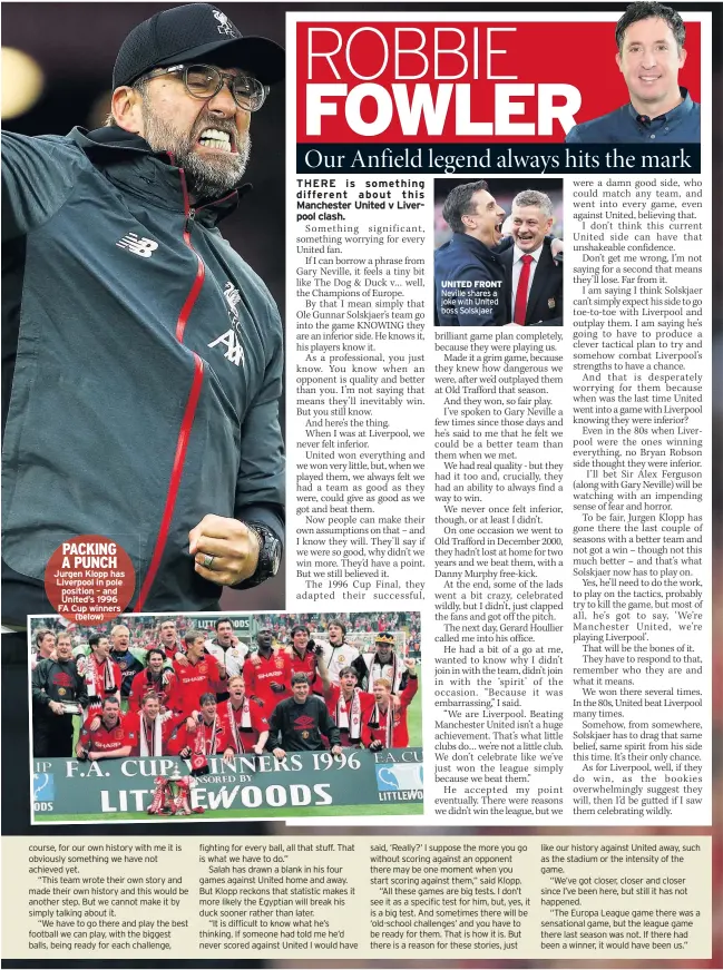  ??  ?? Jurgen Klopp has Liverpool in pole position – and United’s 1996 FA Cup winners
(below) UNITED FRONT Neville shares a joke with United boss Solskjaer JOHN ALDRIDGE believes hatred still fuels Liverpool’s clash with Manchester United – even though Old Trafford is no longer a Theatre of Dreams.
But alongside the loathing, he says there is a deep mutual respect – a legacy from the history United and Liverpool have created over decades.
United may be engulfed by troubled times as they desperatel­y search for a way out of the wilderness that trapped Liverpool after their glory years in the 1970s and 80s.
But former Kop hero Aldridge, who scored 63 goals in 104 games for Liverpool, admits no game gets his nerves jangling more than United – and today’s clash at Old Trafford will be no different. He said: “I’ll be nervous as always because anything can happen.
“Just look at last season at Old Trafford when we were flying and the game ended in a 0-0 draw. We
didn’t approach that game in the right manner last season, in my opinion, we were caught in two minds.
“We thought a point was probably a decent result away at United, and that Manchester City would probably not win all their remaining games.
“You look at United now and they are in a massive transition, they’re struggling big time.
“But this is Liverpool. They know. If you ask United fans who their biggest game is, it is Liverpool. It’s not City.
“Never has been – historical­ly, Liverpool’s biggest game is United.
“Because of the respect – but also the hatred – between the two biggest teams in England by a million miles.”