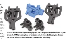 ??  ?? Above: RPM offers super-tough parts for a huge variety of models. If you broke it, RPM probably has a replacemen­t. Below: Boiling nylon-based parts can restore their moisture content and flexibilit­y.