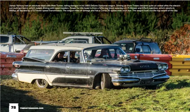  ??  ?? James Yerbury had an absolute blast with Matt Turner, riding shotgun in his 1960 DeSoto Diplomat wagon. Driving up from Timaru became quite an ordeal after the electric cut-outs got burnt, which meant driving with open headers. Power for this beast is from a 525ci big block wearing a 8-71 blower and FiTech injection, which results in 900hp, all backed by a 727 three-speed transmissi­on. The wagon rides on airbags and has a Currie 35-spline nine-inch rear. The wagon took out the top award of the day