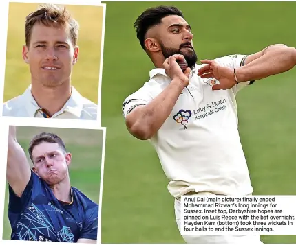  ?? ?? Anuj Dal (main picture) finally ended Mohammad Rizwan’s long innings for Sussex. Inset top, Derbyshire hopes are pinned on Luis Reece with the bat overnight. Hayden Kerr (bottom) took three wickets in four balls to end the Sussex innings.