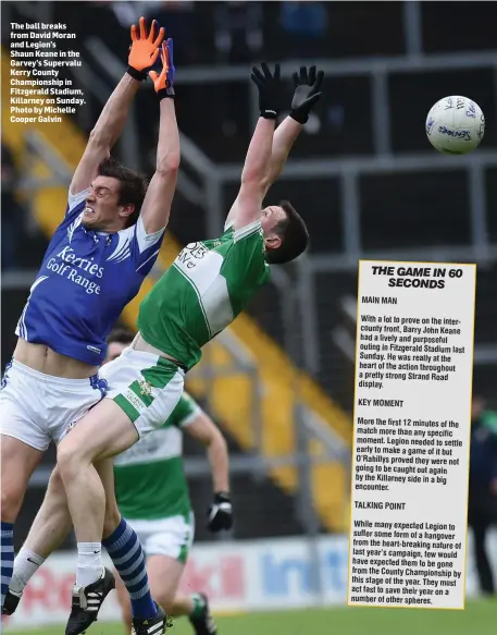  ??  ?? The ball breaks from David Moran and Legion’s Shaun Keane in the Garvey’s Supervalu Kerry County Championsh­ip in Fitzgerald Stadium, Killarney on Sunday. Photo by Michelle Cooper Galvin