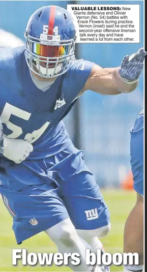  ??  ?? VALUABLE LESSONS: New Giants defensive end Olivier Vernon (No. 54) battles with Ereck Flowers during practice. Vernon (inset) said he and the second-year offensive lineman talk every day and have learned a lot from each other.